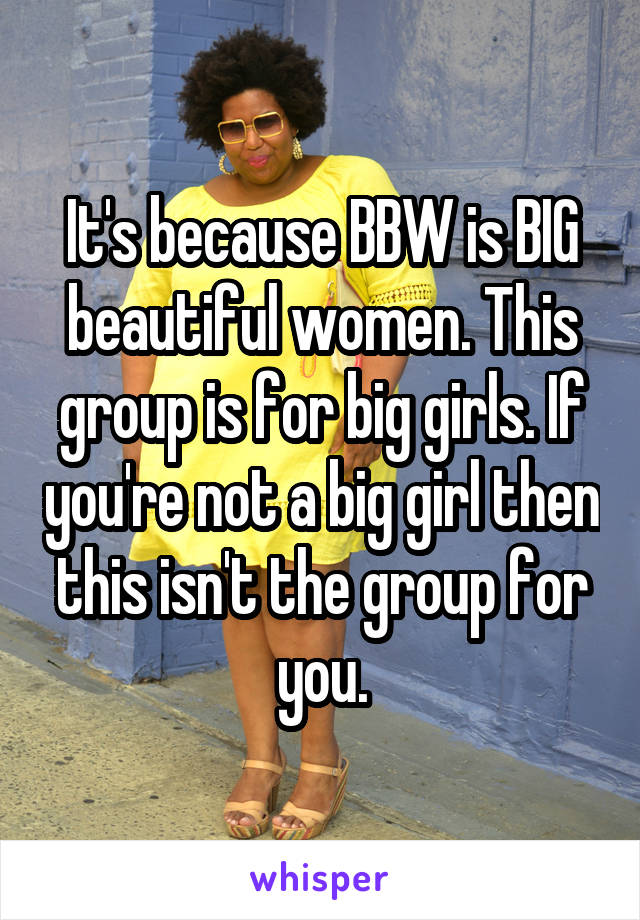 It's because BBW is BIG beautiful women. This group is for big girls. If you're not a big girl then this isn't the group for you.