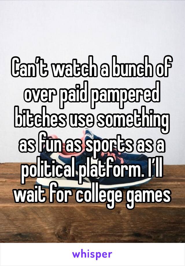 Can’t watch a bunch of over paid pampered bitches use something as fun as sports as a political platform. I’ll wait for college games 