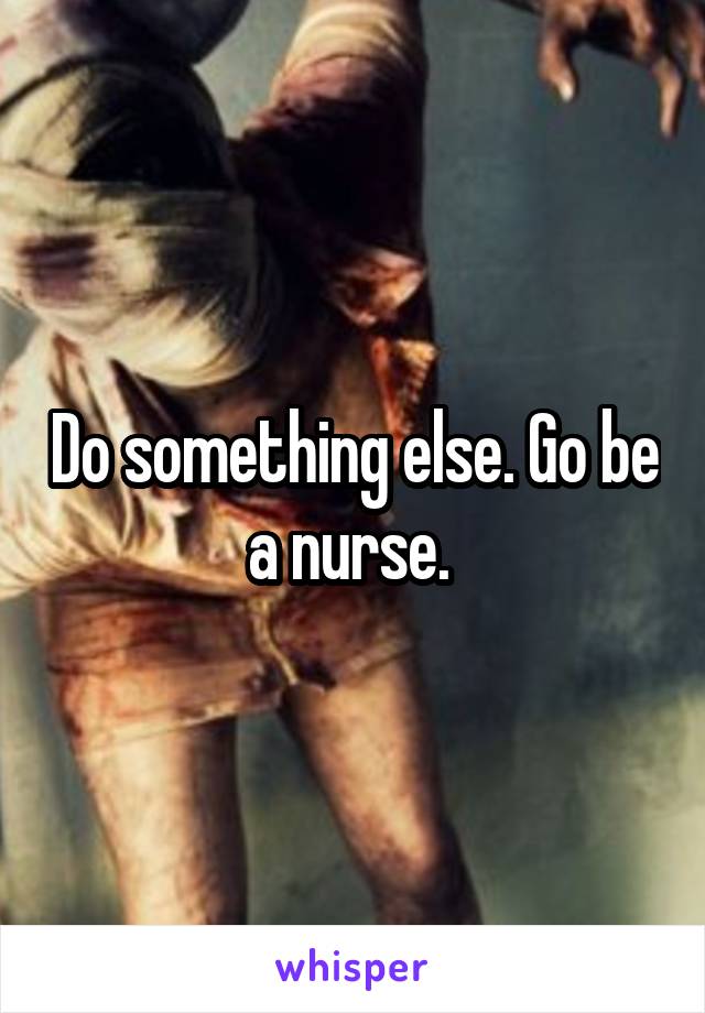 Do something else. Go be a nurse. 