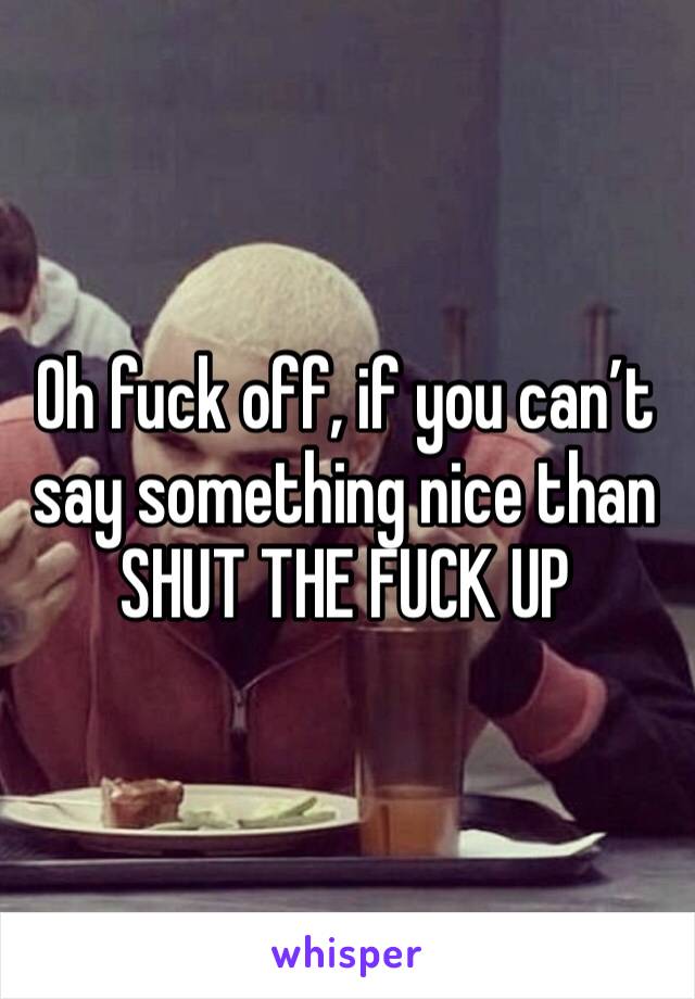 Oh fuck off, if you can’t say something nice than SHUT THE FUCK UP 