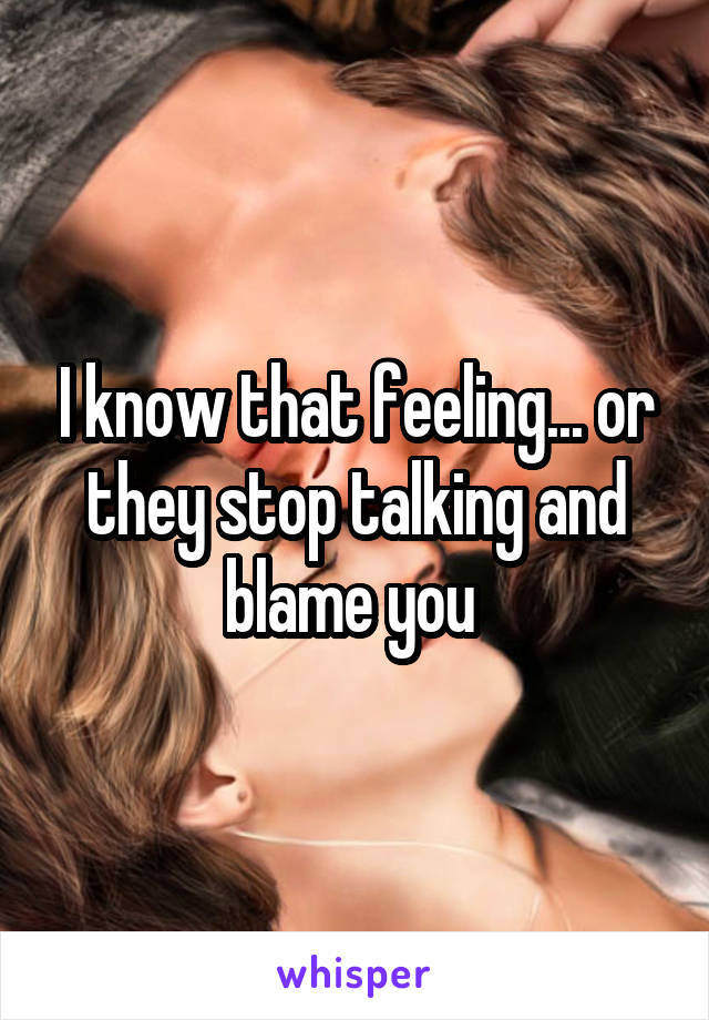 I know that feeling... or they stop talking and blame you 