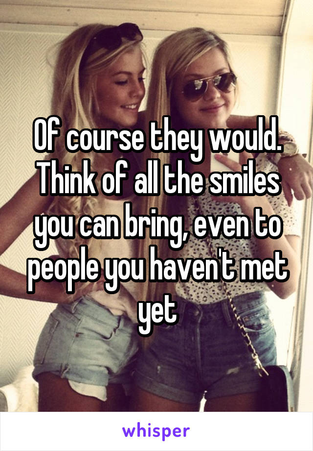 Of course they would. Think of all the smiles you can bring, even to people you haven't met yet