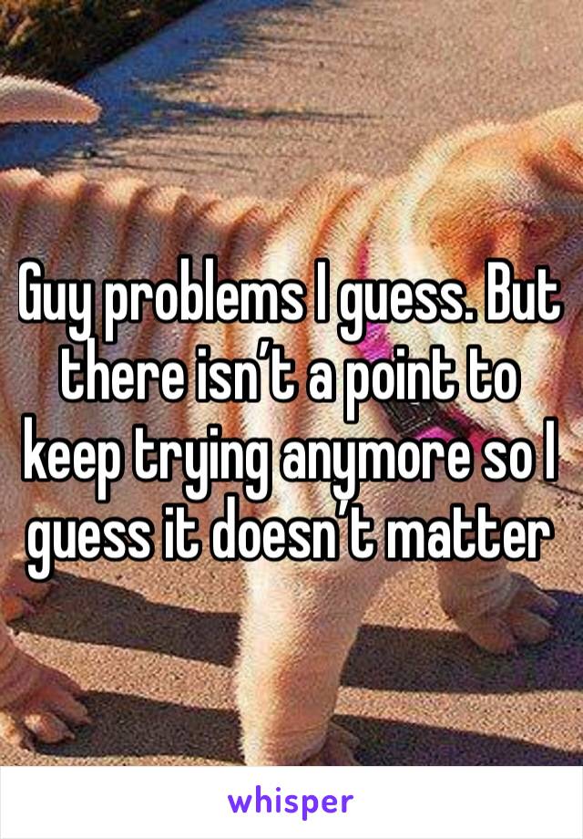 Guy problems I guess. But there isn’t a point to keep trying anymore so I guess it doesn’t matter