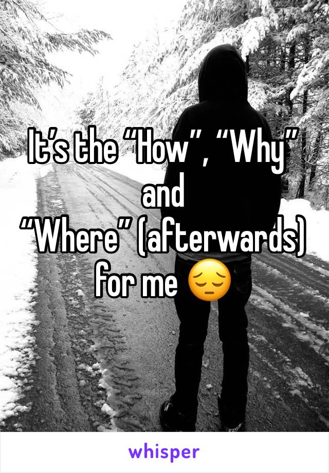 It’s the “How”, “Why” and “Where” (afterwards) for me 😔