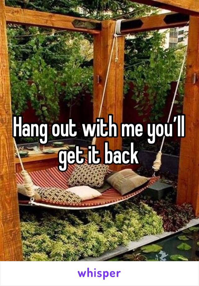Hang out with me you’ll get it back 