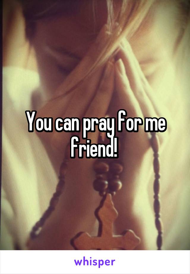 You can pray for me friend! 
