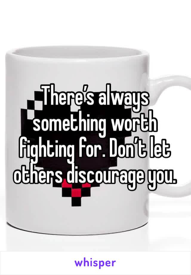 There’s always something worth fighting for. Don’t let others discourage you. 