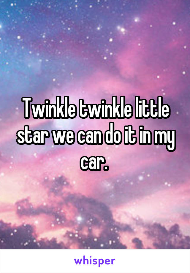 Twinkle twinkle little star we can do it in my car. 