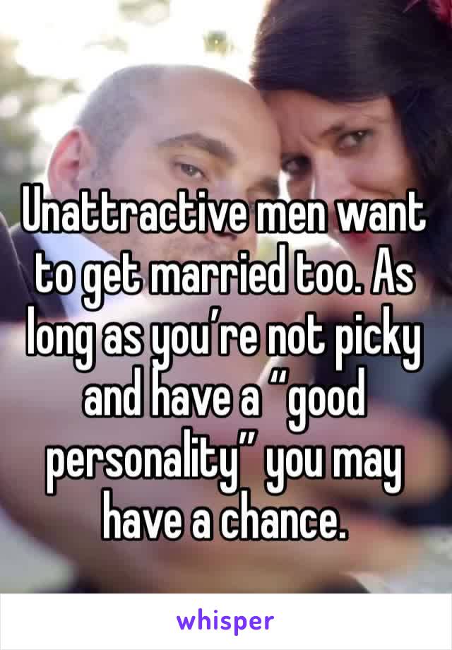 Unattractive men want to get married too. As long as you’re not picky and have a “good personality” you may have a chance. 