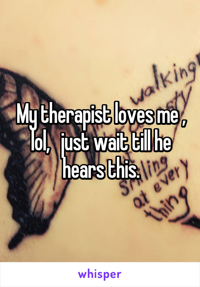 My therapist loves me , lol,   just wait till he hears this.