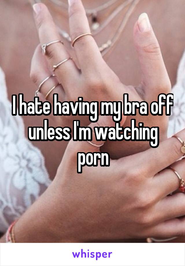 I hate having my bra off unless I'm watching porn