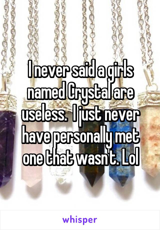 I never said a girls named Crystal are useless.  I just never have personally met one that wasn't. Lol