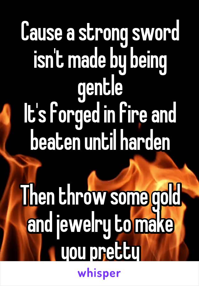 Cause a strong sword isn't made by being gentle
It's forged in fire and beaten until harden

Then throw some gold and jewelry to make you pretty