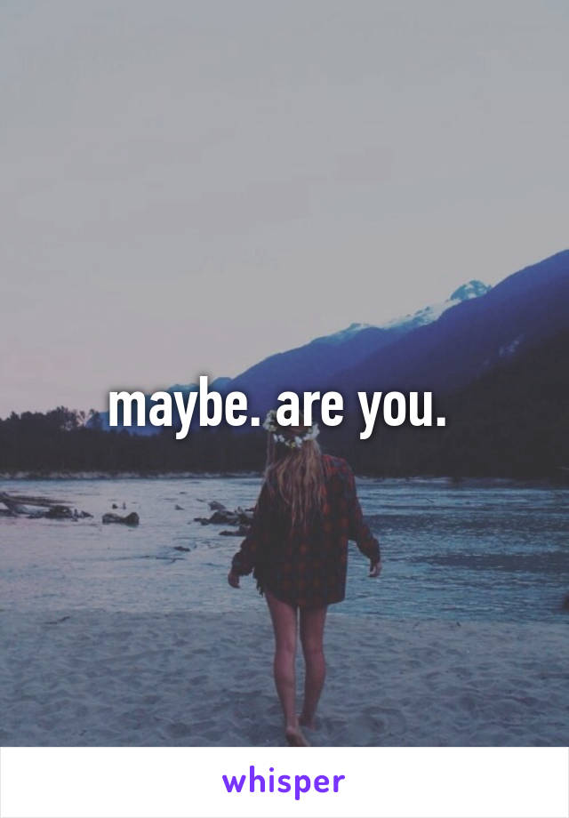 maybe. are you. 