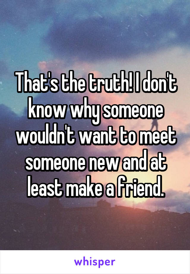That's the truth! I don't know why someone wouldn't want to meet someone new and at least make a friend.