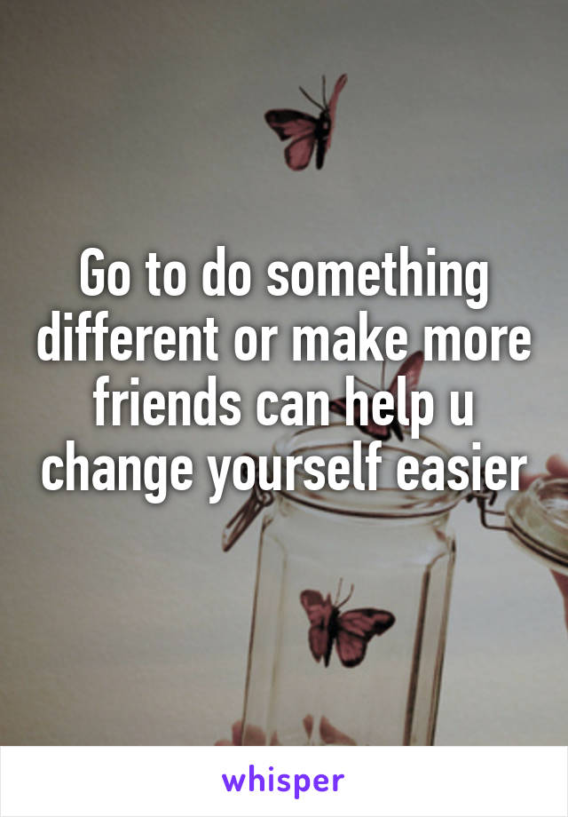 Go to do something different or make more friends can help u change yourself easier 