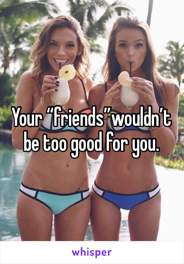 Your “friends”wouldn’t be too good for you.