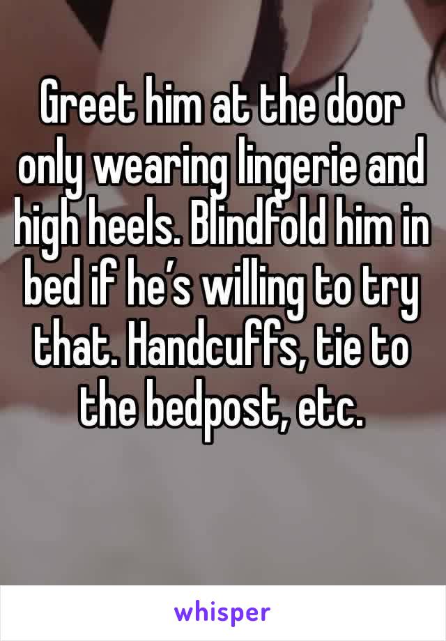 Greet him at the door only wearing lingerie and high heels. Blindfold him in bed if he’s willing to try that. Handcuffs, tie to the bedpost, etc. 