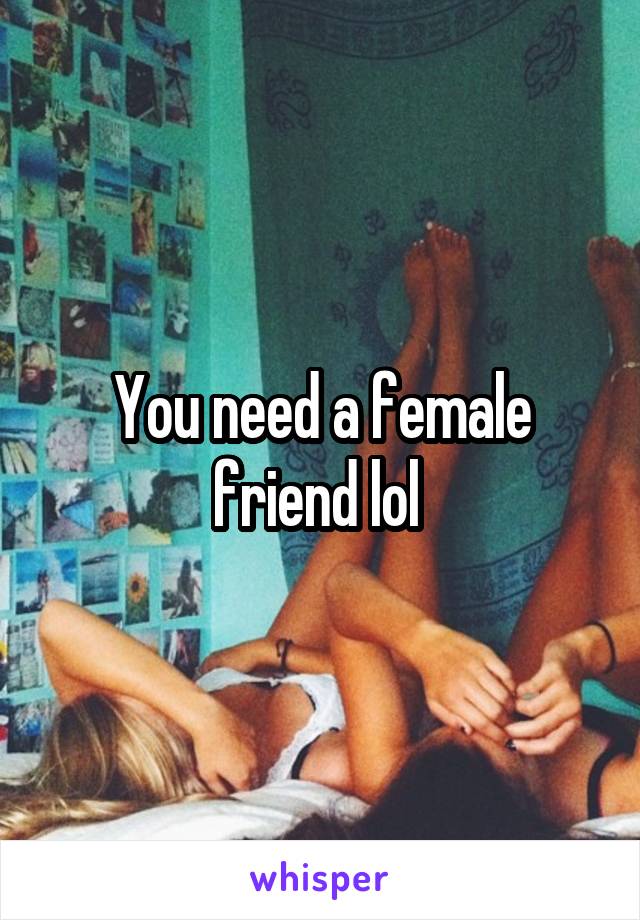 You need a female friend lol 