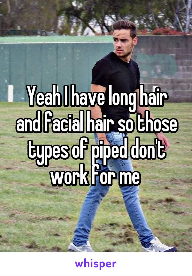 Yeah I have long hair and facial hair so those types of piped don't work for me 