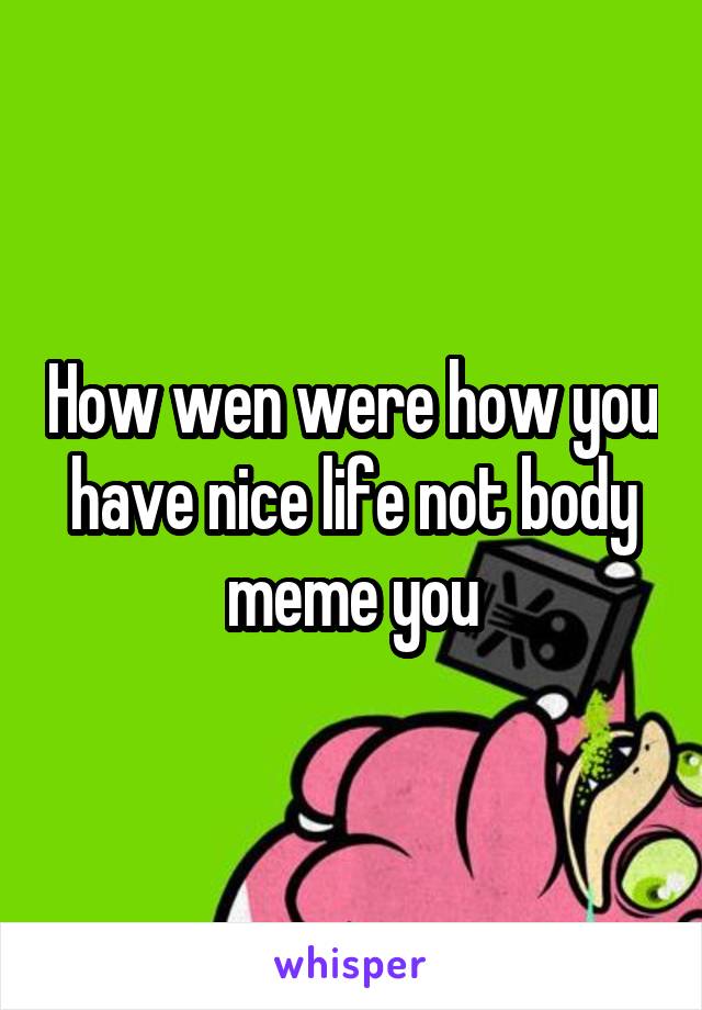 How wen were how you have nice life not body meme you