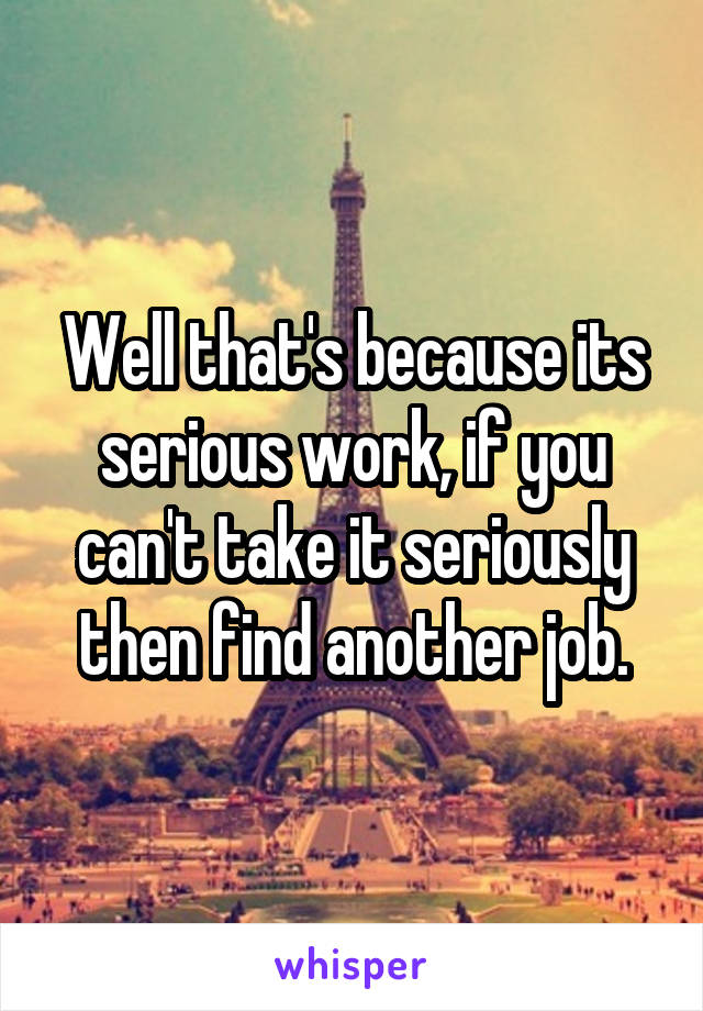 Well that's because its serious work, if you can't take it seriously then find another job.