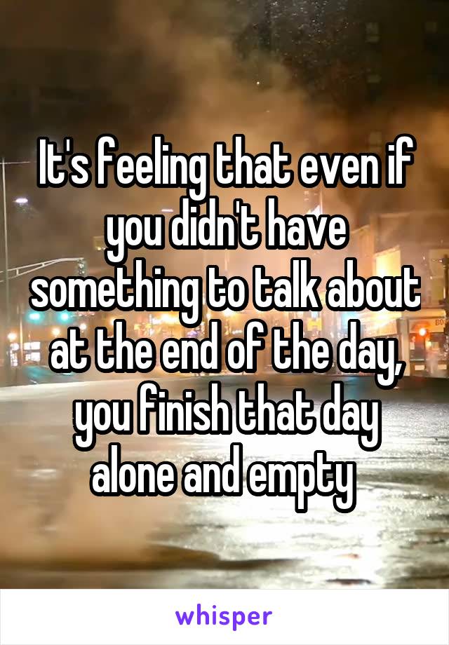It's feeling that even if you didn't have something to talk about at the end of the day, you finish that day alone and empty 