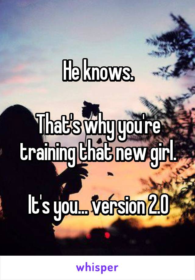 He knows.

That's why you're training that new girl.

It's you... version 2.0