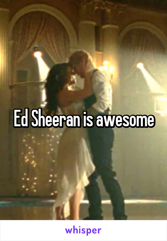 Ed Sheeran is awesome