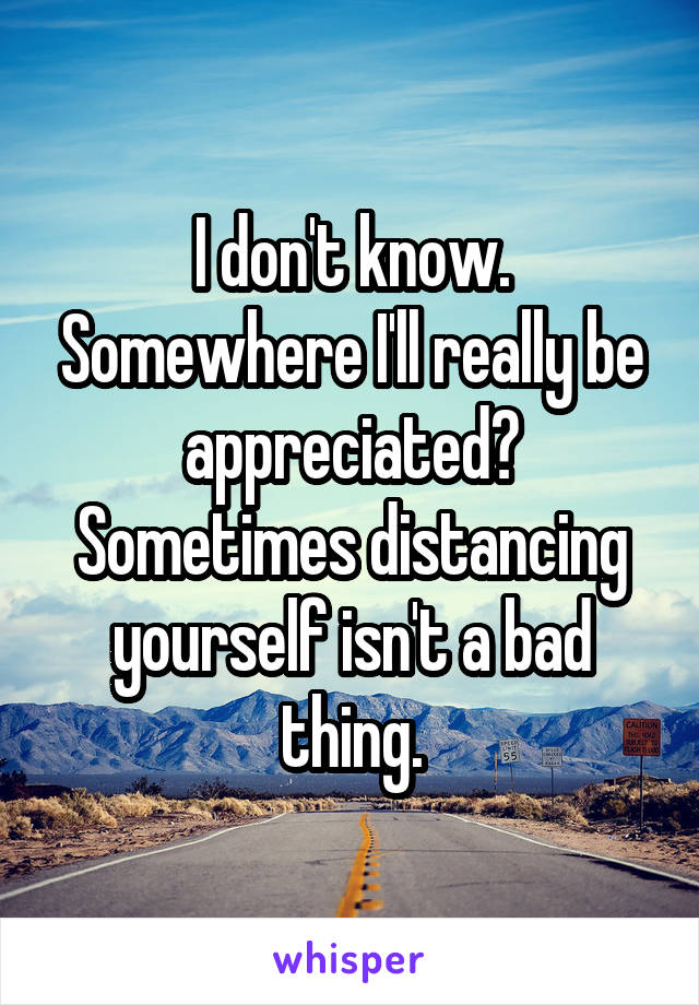 I don't know. Somewhere I'll really be appreciated? Sometimes distancing yourself isn't a bad thing.
