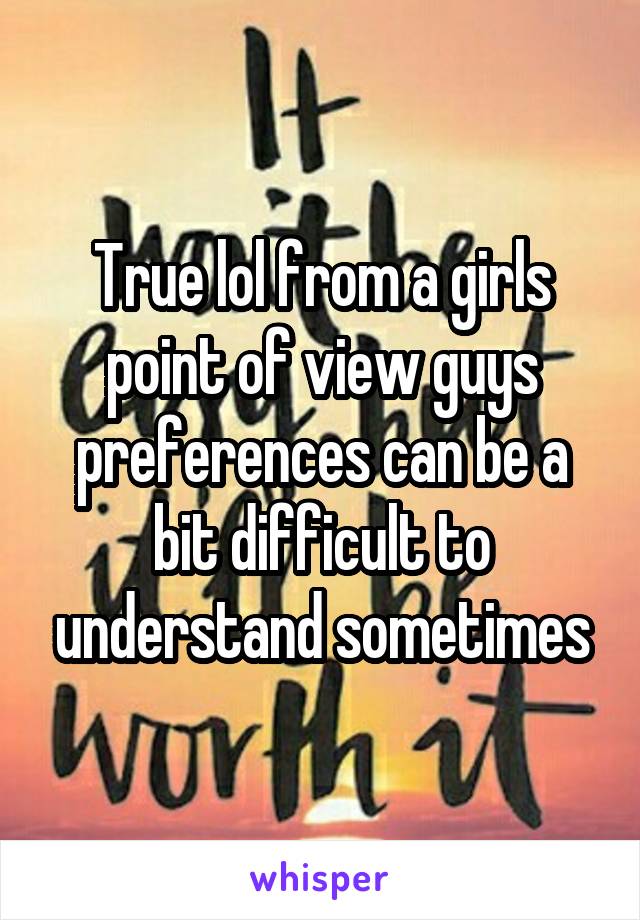 True lol from a girls point of view guys preferences can be a bit difficult to understand sometimes