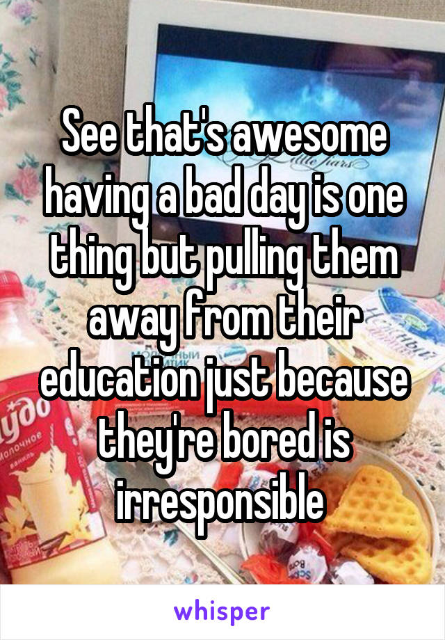 See that's awesome having a bad day is one thing but pulling them away from their education just because they're bored is irresponsible 