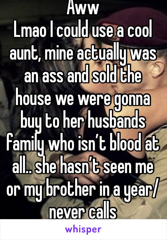 Aww 
Lmao I could use a cool aunt, mine actually was an ass and sold the house we were gonna buy to her husbands family who isn’t blood at all.. she hasn’t seen me or my brother in a year/never calls