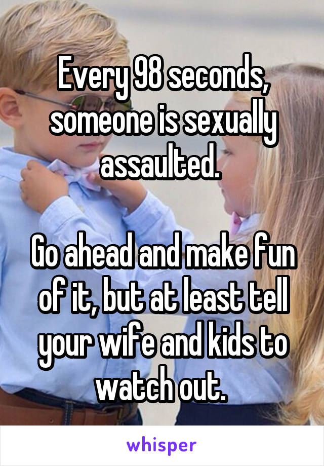 Every 98 seconds, someone is sexually assaulted. 

Go ahead and make fun of it, but at least tell your wife and kids to watch out. 