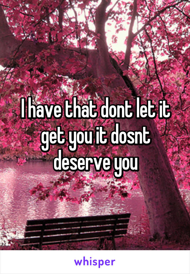 I have that dont let it get you it dosnt deserve you