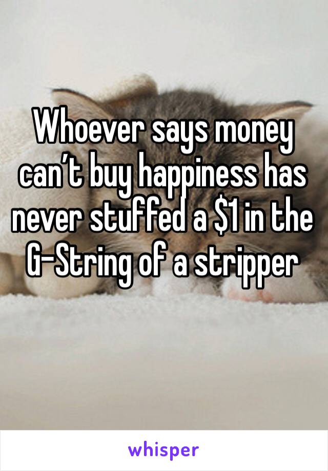 Whoever says money can’t buy happiness has never stuffed a $1 in the G-String of a stripper 