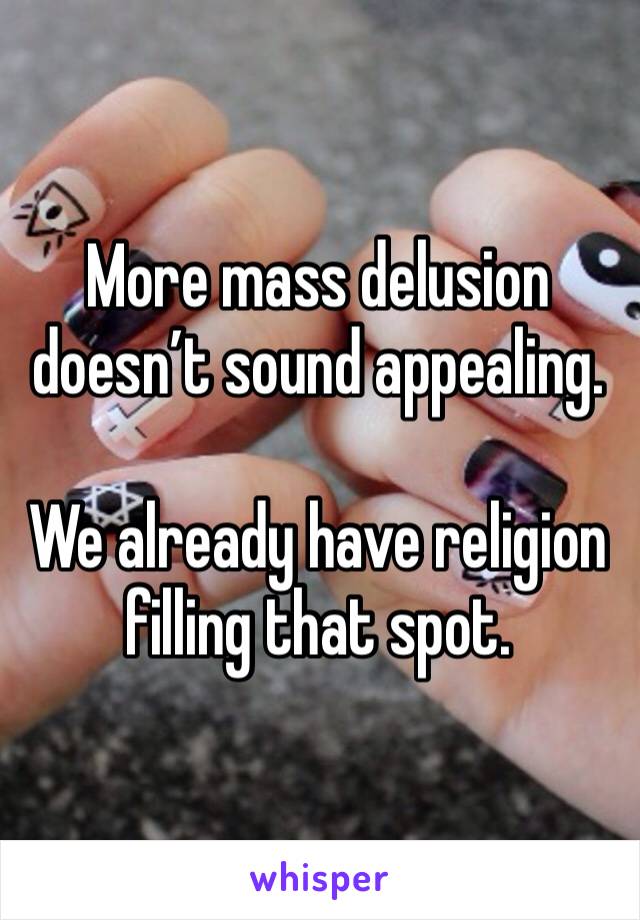 More mass delusion doesn’t sound appealing. 

We already have religion filling that spot. 