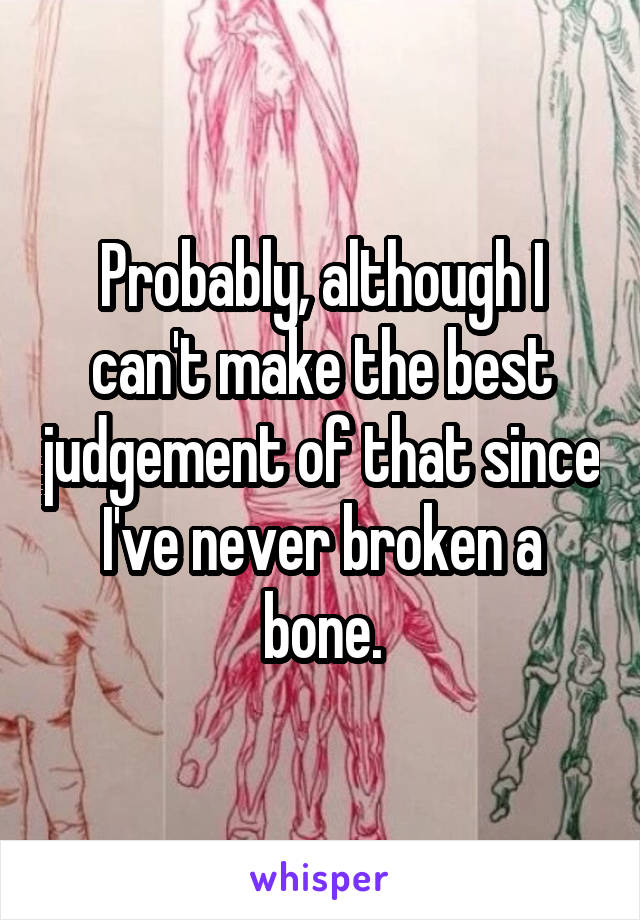 Probably, although I can't make the best judgement of that since I've never broken a bone.