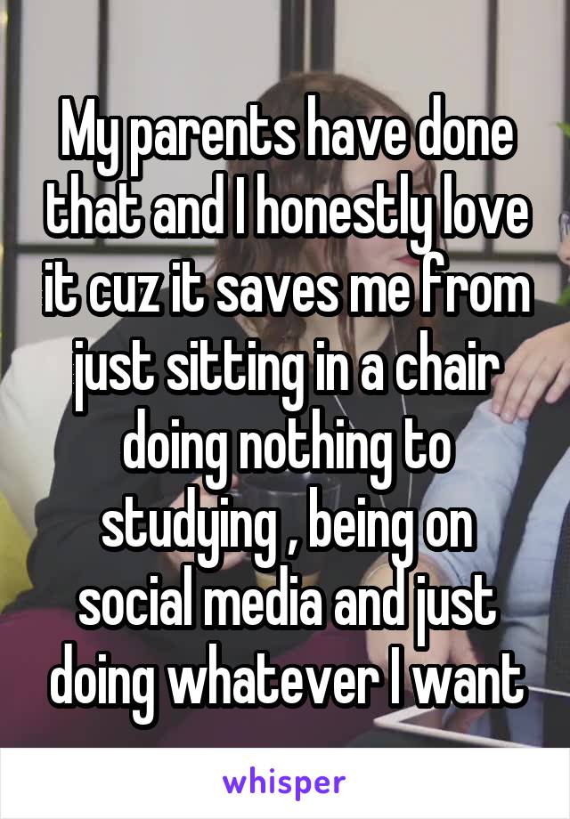 My parents have done that and I honestly love it cuz it saves me from just sitting in a chair doing nothing to studying , being on social media and just doing whatever I want