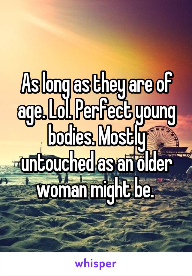 As long as they are of age. Lol. Perfect young bodies. Mostly untouched as an older woman might be. 