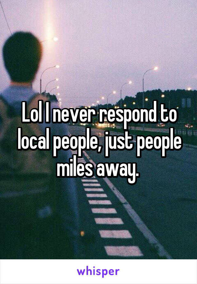 Lol I never respond to local people, just people miles away. 