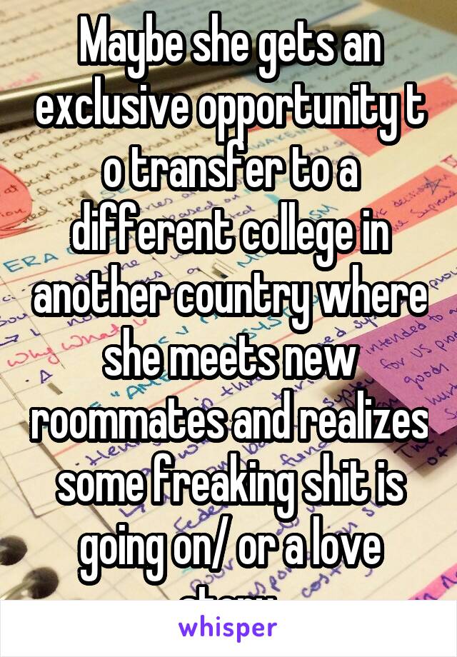 Maybe she gets an exclusive opportunity t o transfer to a different college in another country where she meets new roommates and realizes some freaking shit is going on/ or a love story.