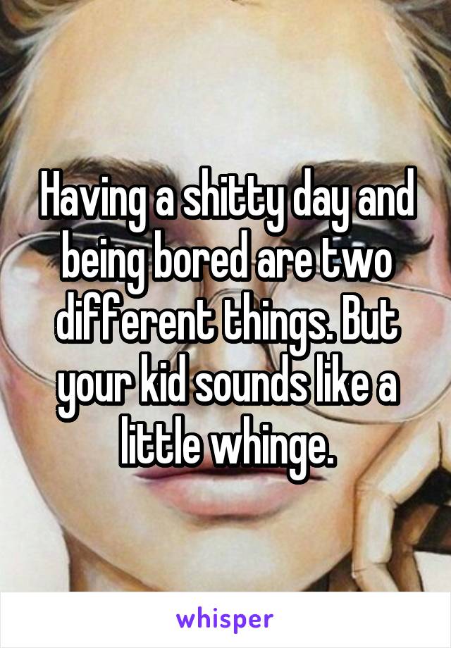 Having a shitty day and being bored are two different things. But your kid sounds like a little whinge.