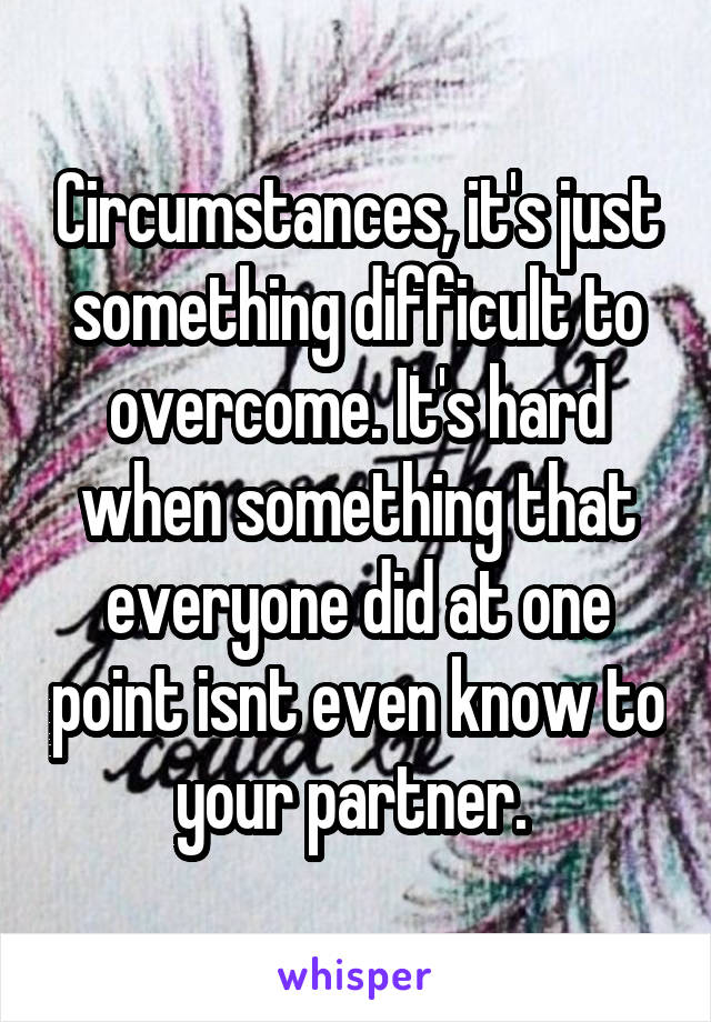 Circumstances, it's just something difficult to overcome. It's hard when something that everyone did at one point isnt even know to your partner. 