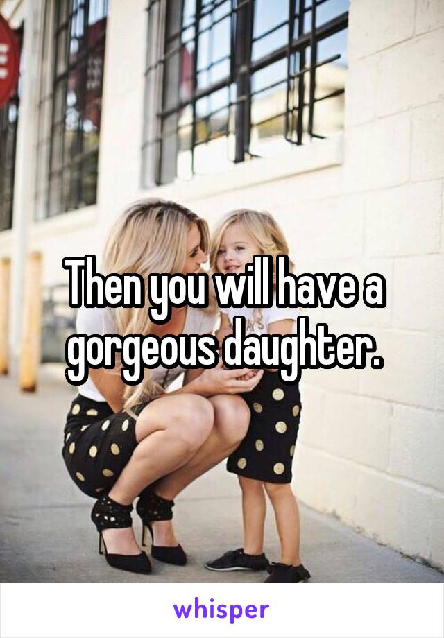 Then you will have a gorgeous daughter.