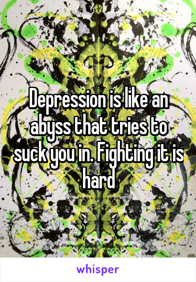 Depression is like an abyss that tries to suck you in. Fighting it is hard