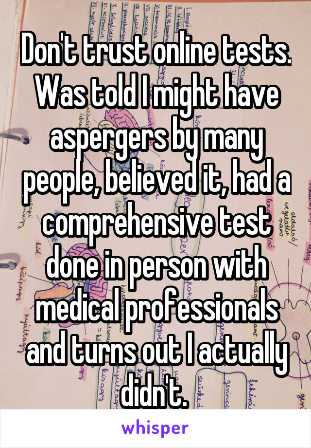 Don't trust online tests. Was told I might have aspergers by many people, believed it, had a comprehensive test done in person with medical professionals and turns out I actually didn't. 