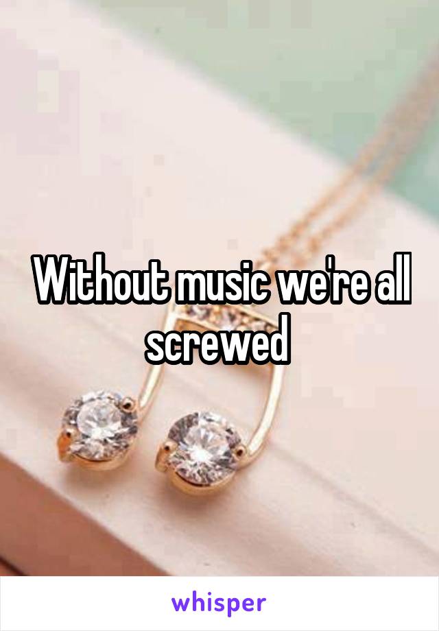 Without music we're all screwed 