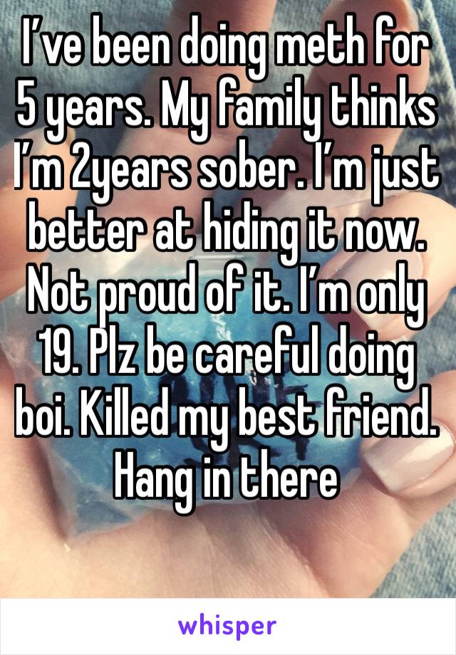 I’ve been doing meth for 5 years. My family thinks I’m 2years sober. I’m just better at hiding it now. Not proud of it. I’m only 19. Plz be careful doing boi. Killed my best friend. Hang in there