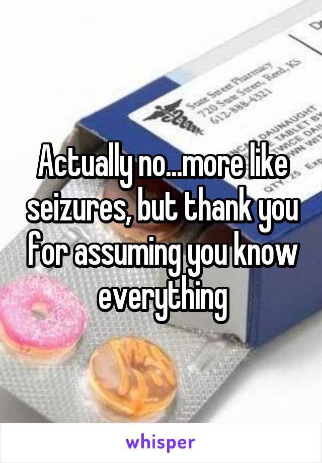 Actually no...more like seizures, but thank you for assuming you know everything